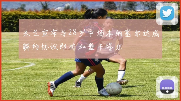 米兰宣布与28岁中场本纳塞尔达成解约协议即将加盟卡塔尔