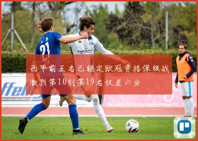 西甲前五名已锁定欧冠资格保级战激烈第10到第19名仅差六分