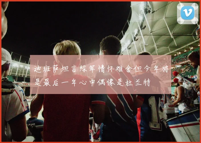 迪班萨坦言绿军情怀难舍但今年将是最后一年心中偶像是杜兰特