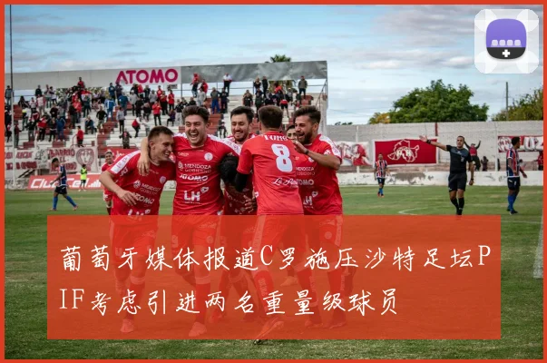葡萄牙媒体报道C罗施压沙特足坛PIF考虑引进两名重量级球员