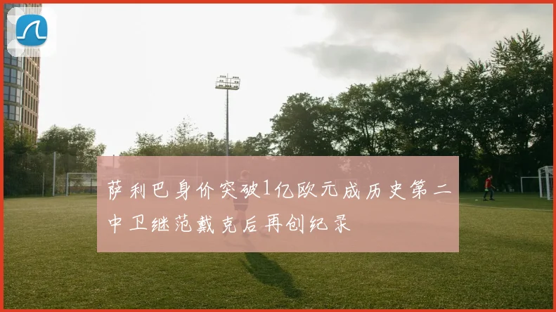 萨利巴身价突破1亿欧元成历史第二中卫继范戴克后再创纪录