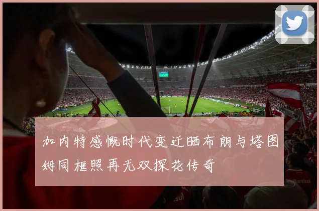 加内特感慨时代变迁晒布朗与塔图姆同框照再无双探花传奇