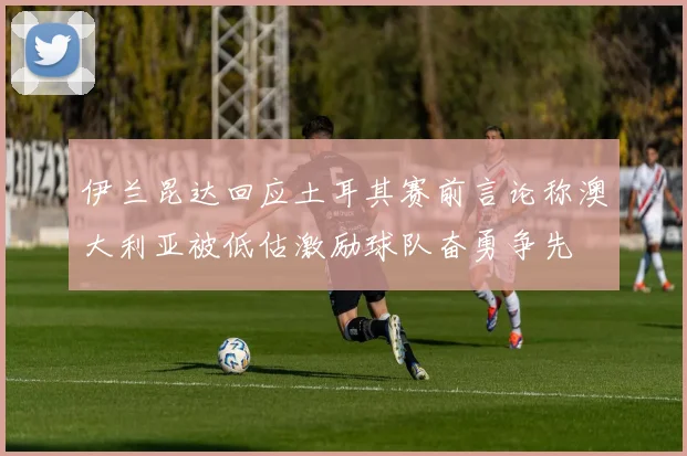 伊兰昆达回应土耳其赛前言论称澳大利亚被低估激励球队奋勇争先