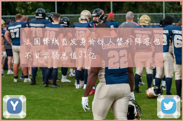 法国锋线首发身价惊人替补阵容也不甘示弱总值31亿