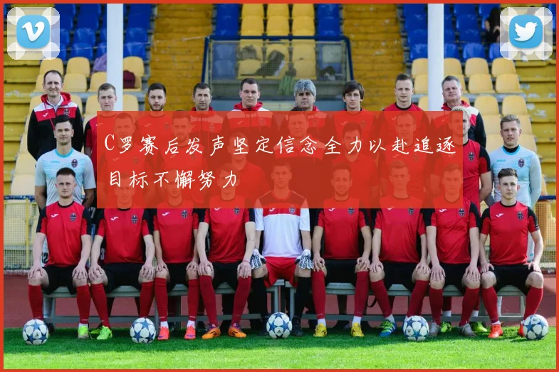 C罗赛后发声坚定信念全力以赴追逐目标不懈努力