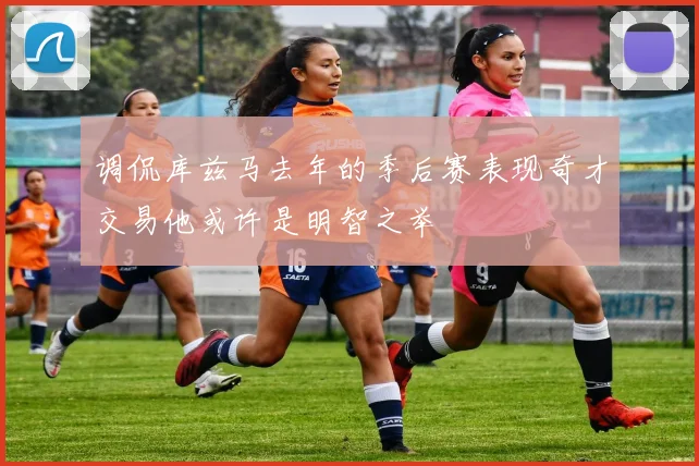 调侃库兹马去年的季后赛表现奇才交易他或许是明智之举