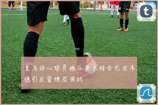 皇马核心球员施压要求转会巴尔韦德引发管理层困扰