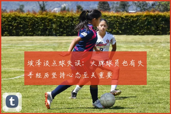 埃泽谈点球失误：大牌球员也有失手经历坚持心态至关重要