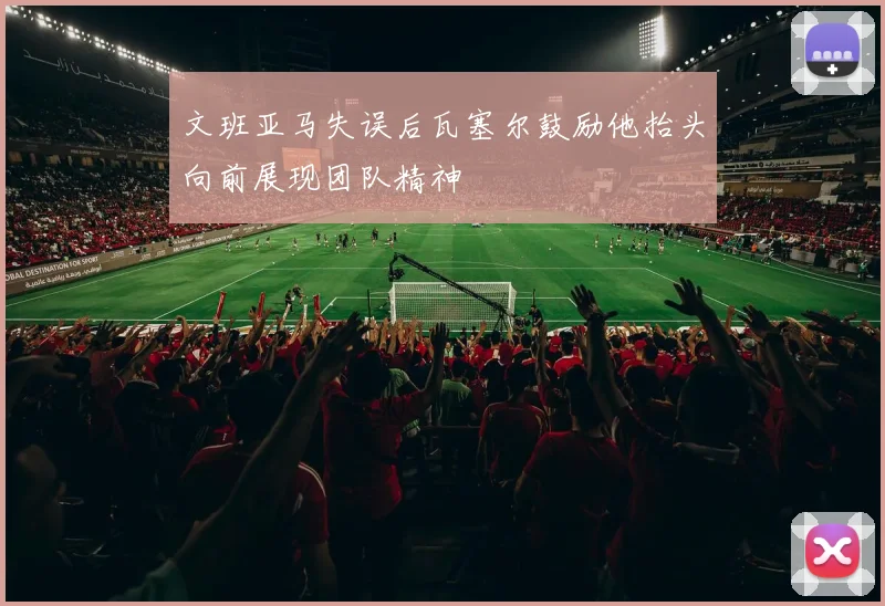 文班亚马失误后瓦塞尔鼓励他抬头向前展现团队精神