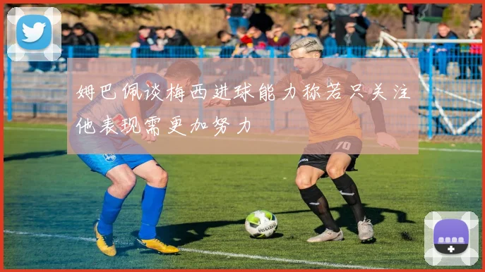 姆巴佩谈梅西进球能力称若只关注他表现需更加努力