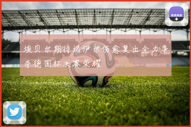 埃贝尔期待诺伊尔伤愈复出全力争夺德国杯决赛荣耀