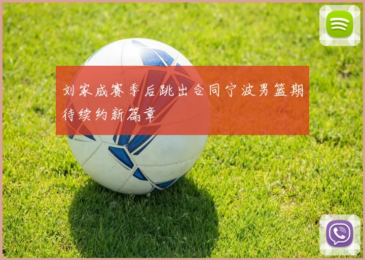 刘家成赛季后跳出合同宁波男篮期待续约新篇章