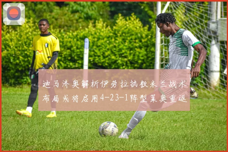 迪马济奥解析伊劳拉执教米兰战术布局或将启用4-23-1阵型莱奥重返左边锋位置