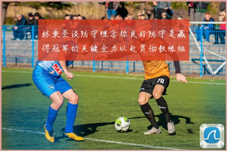 林秉圣谈防守理念称良好防守是赢得冠军的关键全力以赴贯彻教练组战术