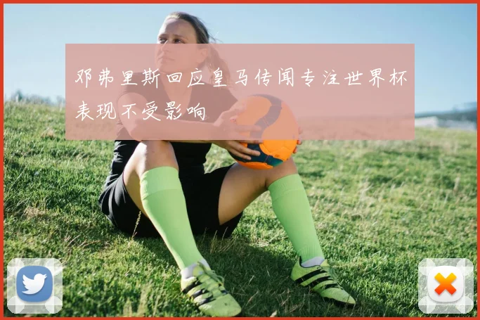 邓弗里斯回应皇马传闻专注世界杯表现不受影响