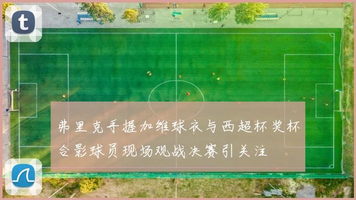 弗里克手握加维球衣与西超杯奖杯合影球员现场观战决赛引关注