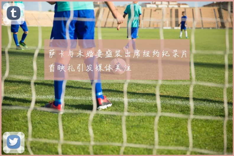 萨卡与未婚妻盛装出席纽约纪录片首映礼引发媒体关注