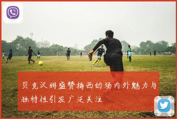 贝克汉姆盛赞梅西的场内外魅力与独特性引发广泛关注
