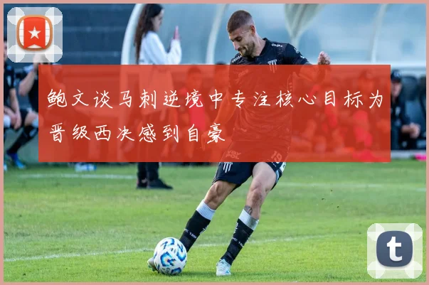 鲍文谈马刺逆境中专注核心目标为晋级西决感到自豪