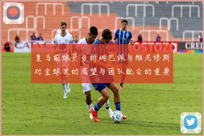 皇马前球员分析姆巴佩与维尼修斯对金球奖的渴望与团队配合的重要性