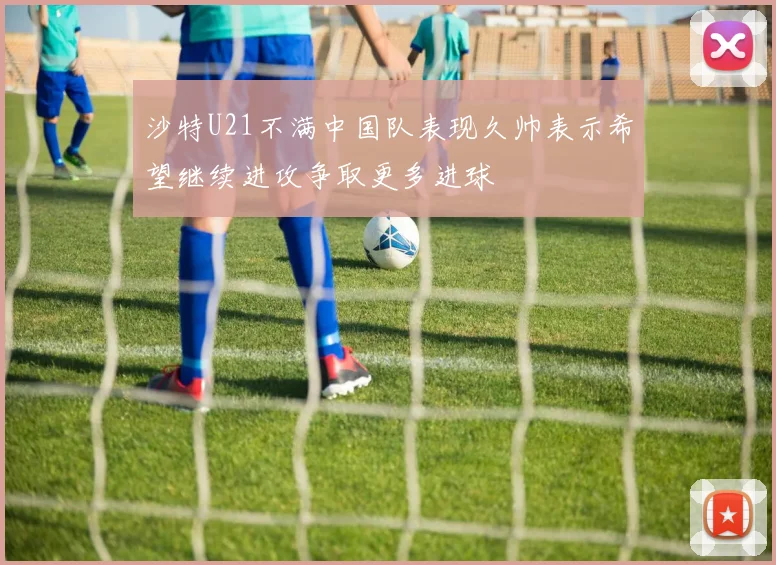 沙特U21不满中国队表现久帅表示希望继续进攻争取更多进球